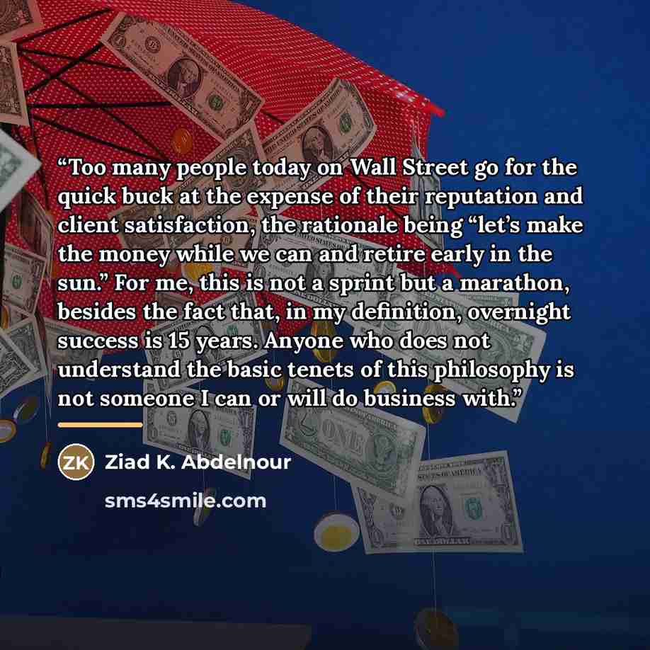 “Too many people today on Wall Street go for the quick buck at the expense of their reputation and client satisfaction, the rationale being “let’s make the money while we can and retire early in the sun.” For me, this is not a sprint but a marathon, besides the fact that, in my definition…” quote by Ziad K. Abdelnour