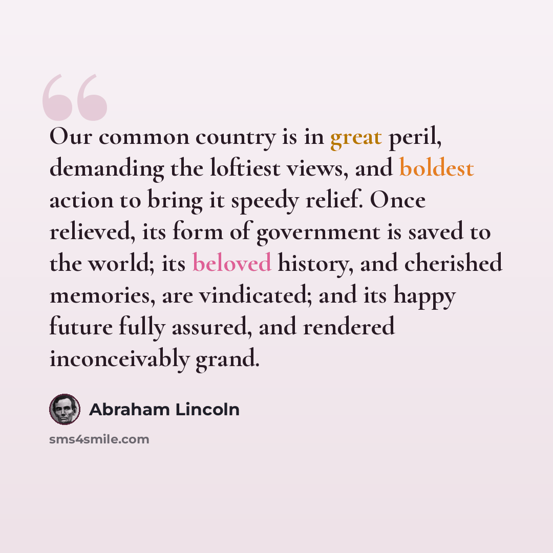 “Our common country is in great peril, demanding the loftiest views, and boldest action to bring it speedy relief. Once relieved, its form of government is saved to the world; its beloved history, and cherished memories, are vindicated; and its happy future fully assured, and rendered inconceivably…” quote by Abraham Lincoln
