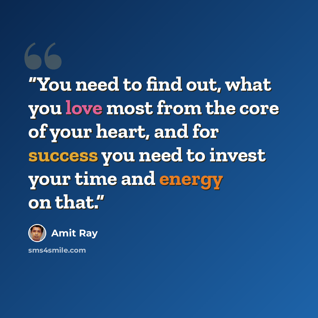“You need to find out, what you love most from the core of your heart, and for success you need to invest your time and energy on that.” quote by Amit Ray