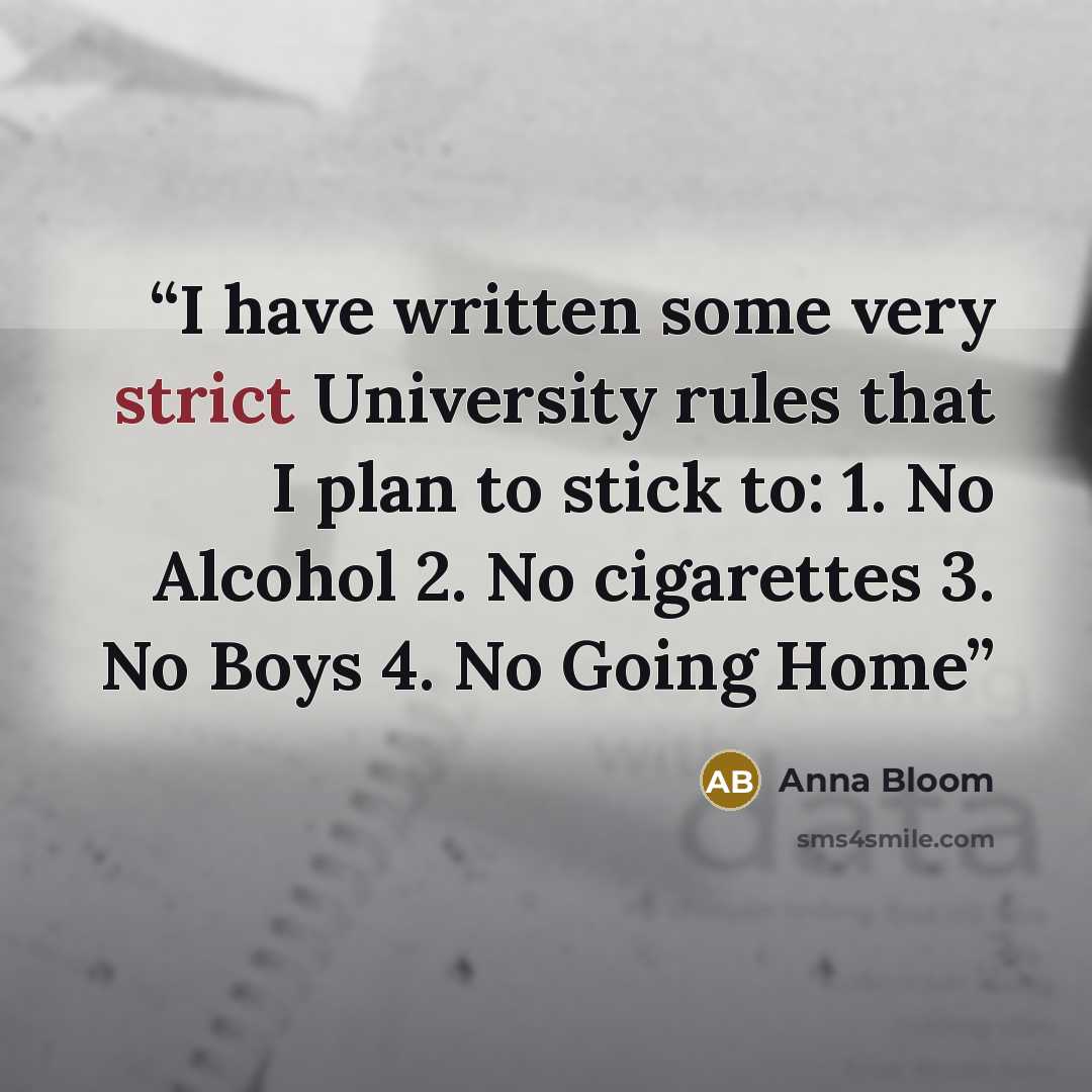 “I have written some very strict University rules that I plan to stick to: 1. No Alcohol 2. No cigarettes 3. No Boys 4. No Going Home” quote by Anna Bloom