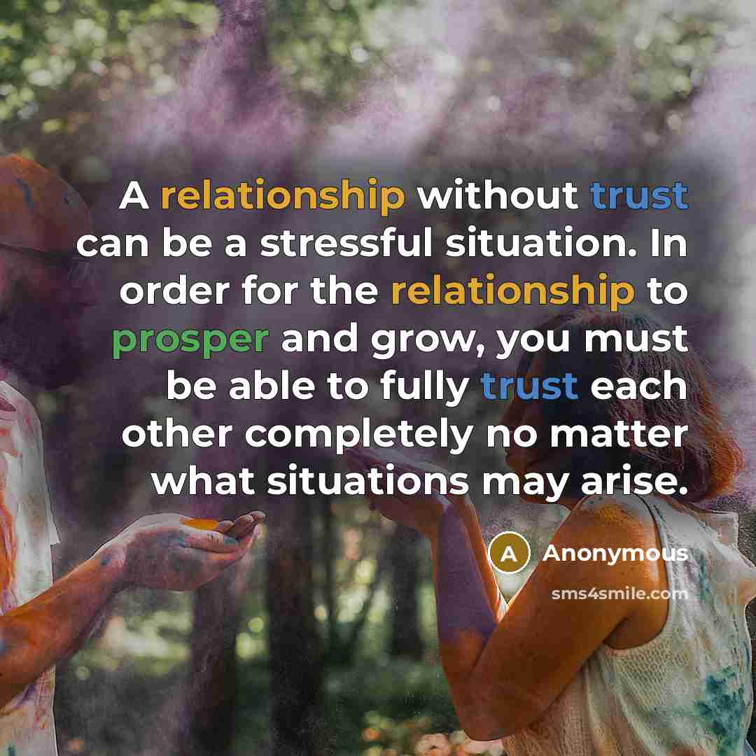 “A relationship without trust can be a stressful situation. In order for the relationship to prosper and grow, you must be able to fully trust each other completely no matter what situations may arise.” quote by Anonymous