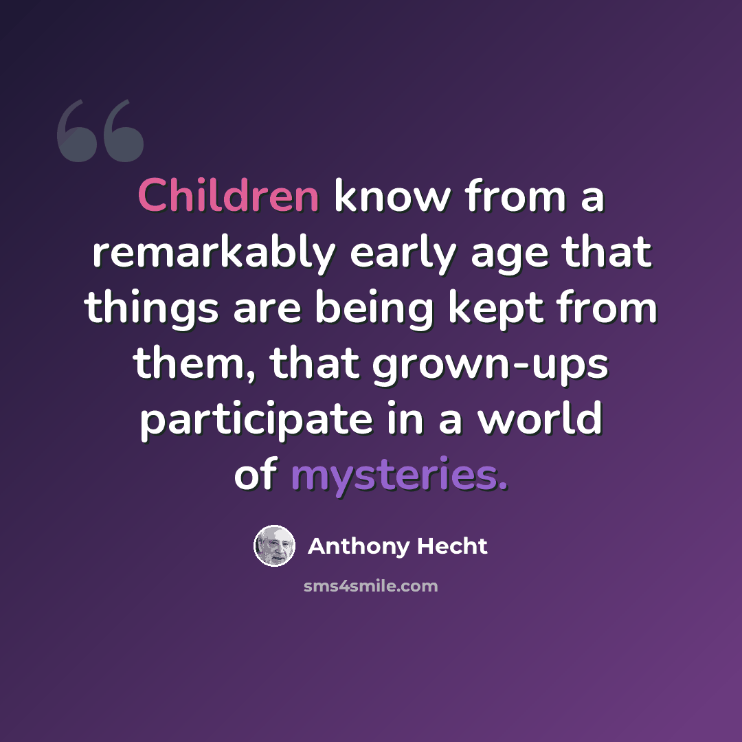 “Children know from a remarkably early age that things are being kept from them, that grown-ups participate in a world of mysteries.” quote by Anthony Hecht