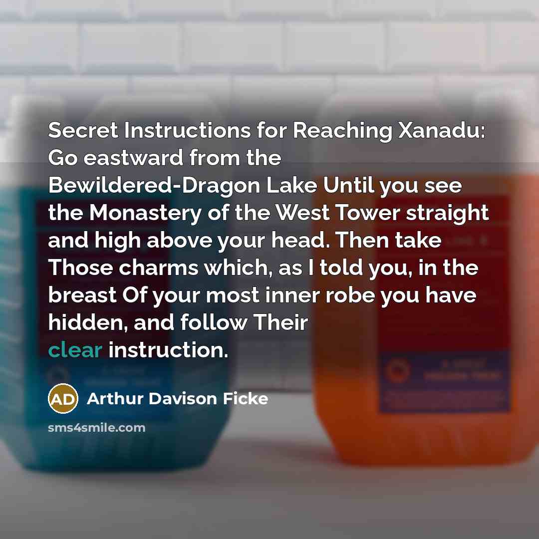 “Secret Instructions for Reaching Xanadu: Go eastward from the Bewildered-Dragon Lake Until you see the Monastery of the West Tower straight and high above your head. Then take Those charms which, as I told you, in the breast Of your most inner robe you have hidden, and follow Their clear…” quote by Arthur Davison Ficke