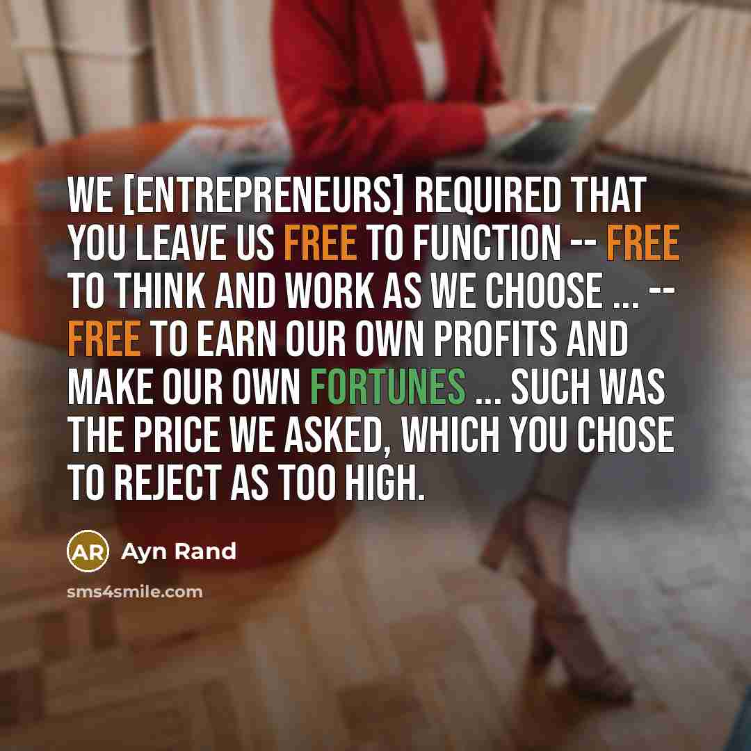 “We [entrepreneurs] required that you leave us free to function -- free to think and work as we choose ... -- free to earn our own profits and make our own fortunes ... Such was the price we asked, which you chose to reject as too high.” quote by Ayn Rand