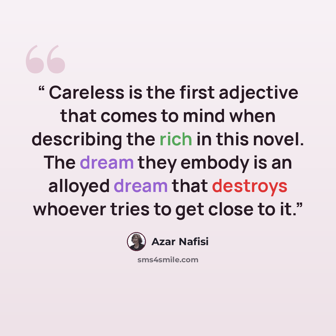 “Careless is the first adjective that comes to mind when describing the rich in this novel. The dream they embody is an alloyed dream that destroys whoever tries to get close to it.” quote by Azar Nafisi