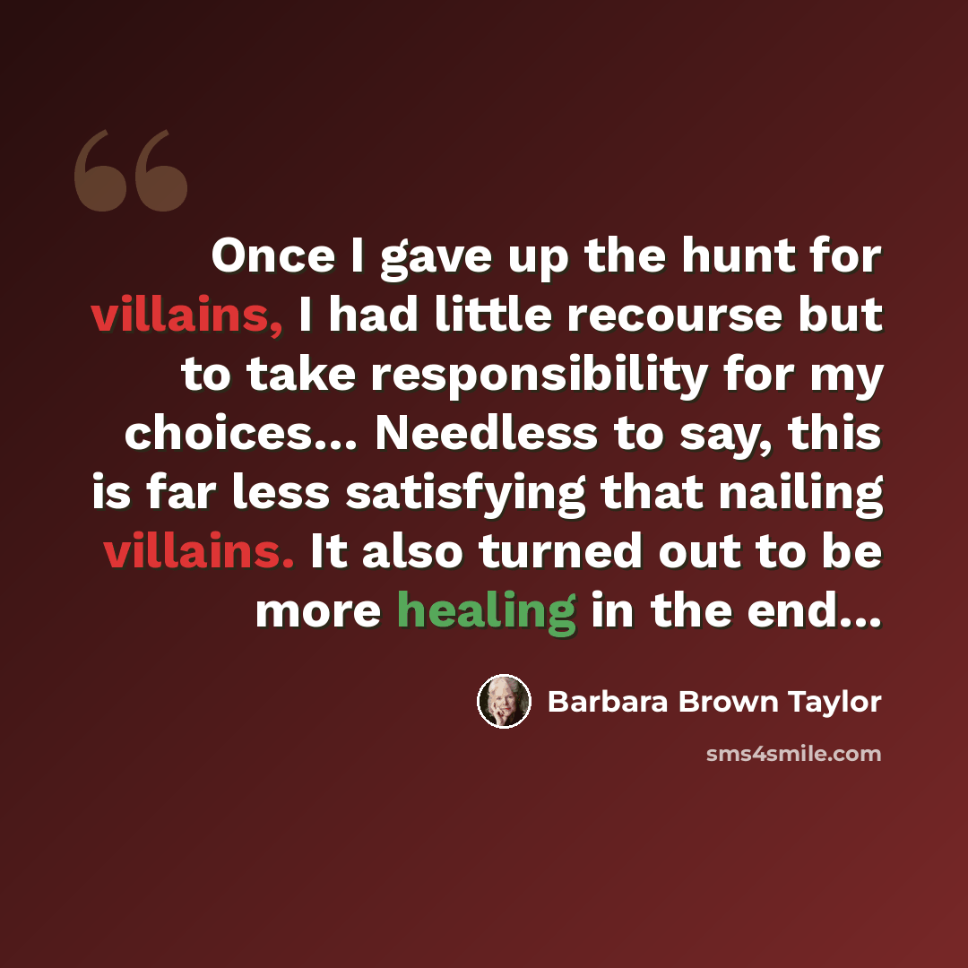 “Once I gave up the hunt for villains, I had little recourse but to take responsibility for my choices… Needless to say, this is far less satisfying that nailing villains. It also turned out to be more healing in the end...” quote by Barbara Brown Taylor