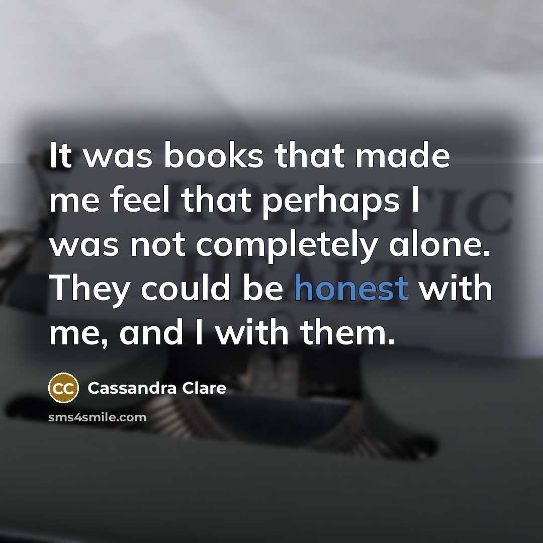 “It was books that made me feel that perhaps I was not completely alone. They could be honest with me, and I with them.” quote by Cassandra Clare