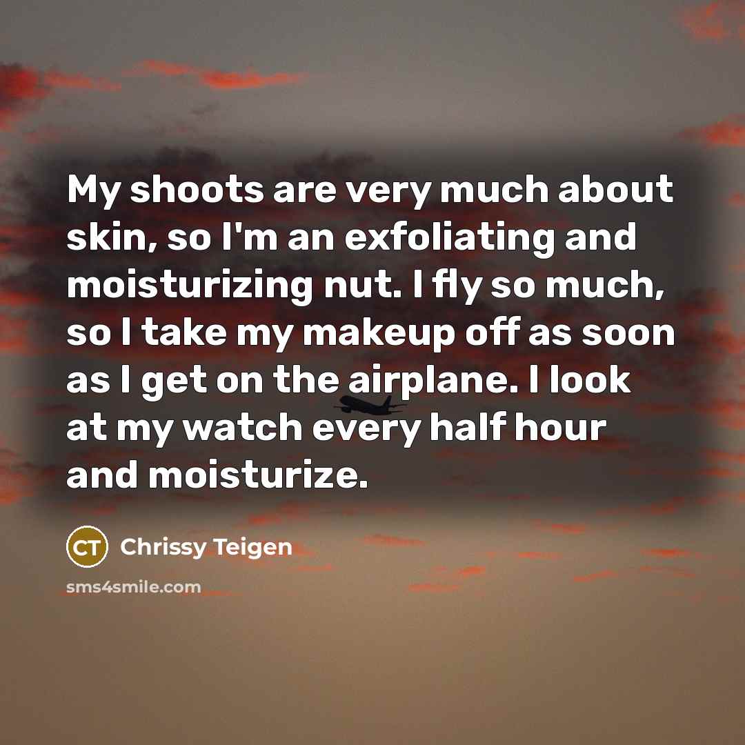 “My shoots are very much about skin, so I'm an exfoliating and moisturizing nut. I fly so much, so I take my makeup off as soon as I get on the airplane. I look at my watch every half hour and moisturize.” quote by Chrissy Teigen