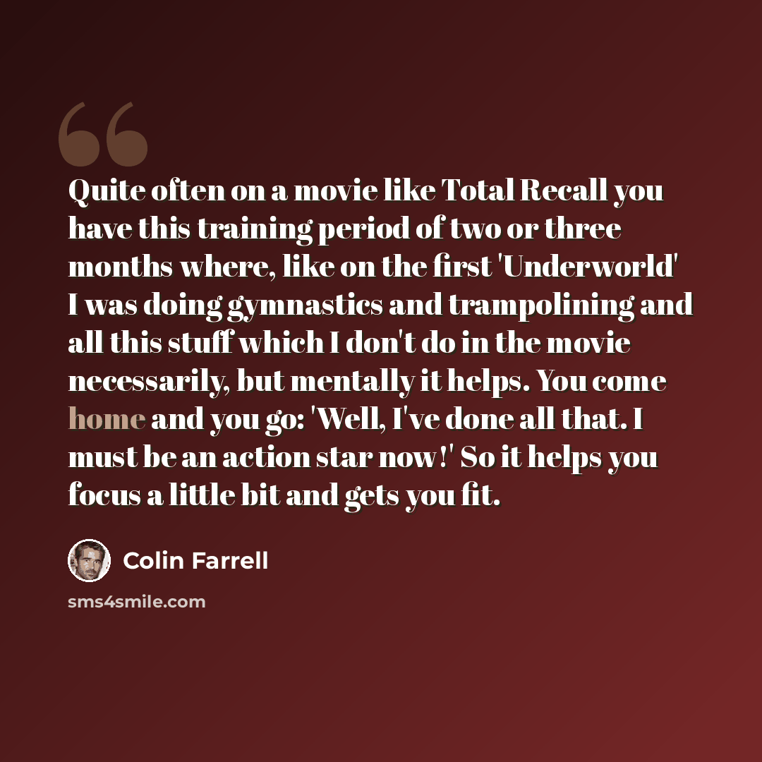“Quite often on a movie like Total Recall you have this training period of two or three months where, like on the first 'Underworld' I was doing gymnastics and trampolining and all this stuff which I don't do in the movie necessarily, but mentally it helps. You come home and you go: 'Well, I've…” quote by Colin Farrell