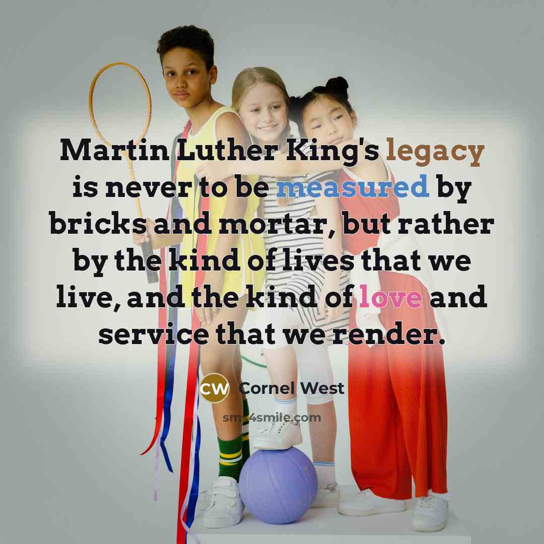 “Martin Luther King's legacy is never to be measured by bricks and mortar, but rather by the kind of lives that we live, and the kind of love and service that we render.” quote by Cornel West