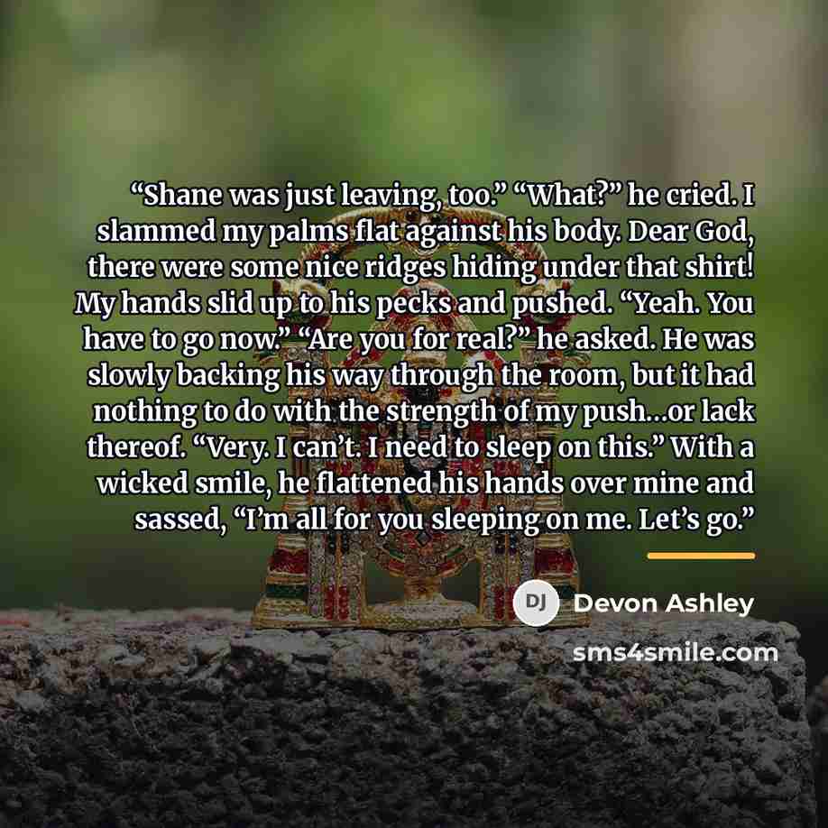“Shane was just leaving, too.” “What?” he cried. I slammed my palms flat against his body. Dear God, there were some nice ridges hiding under that shirt! My hands slid up to his pecks and pushed. “Yeah. You have to go now.” “Are you for real?” he asked. He was slowly backing his way through the…” quote by Devon Ashley