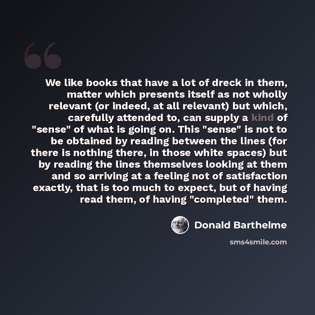 “We like books that have a lot of dreck in them, matter which presents itself as not wholly relevant (or indeed, at all relevant) but which, carefully attended to, can supply a kind of "sense" of what is going on. This "sense" is not to be obtained by reading between the lines (for there is nothing…” quote by Donald Barthelme