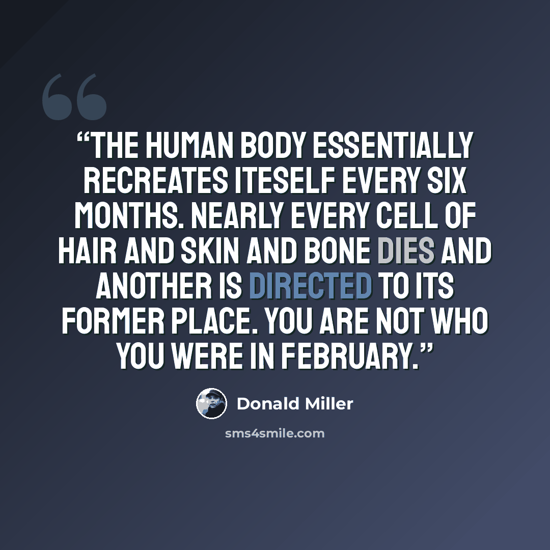“The human body essentially recreates iteself every six months. Nearly every cell of hair and skin and bone dies and another is directed to its former place. You are not who you were in February.” quote by Donald Miller