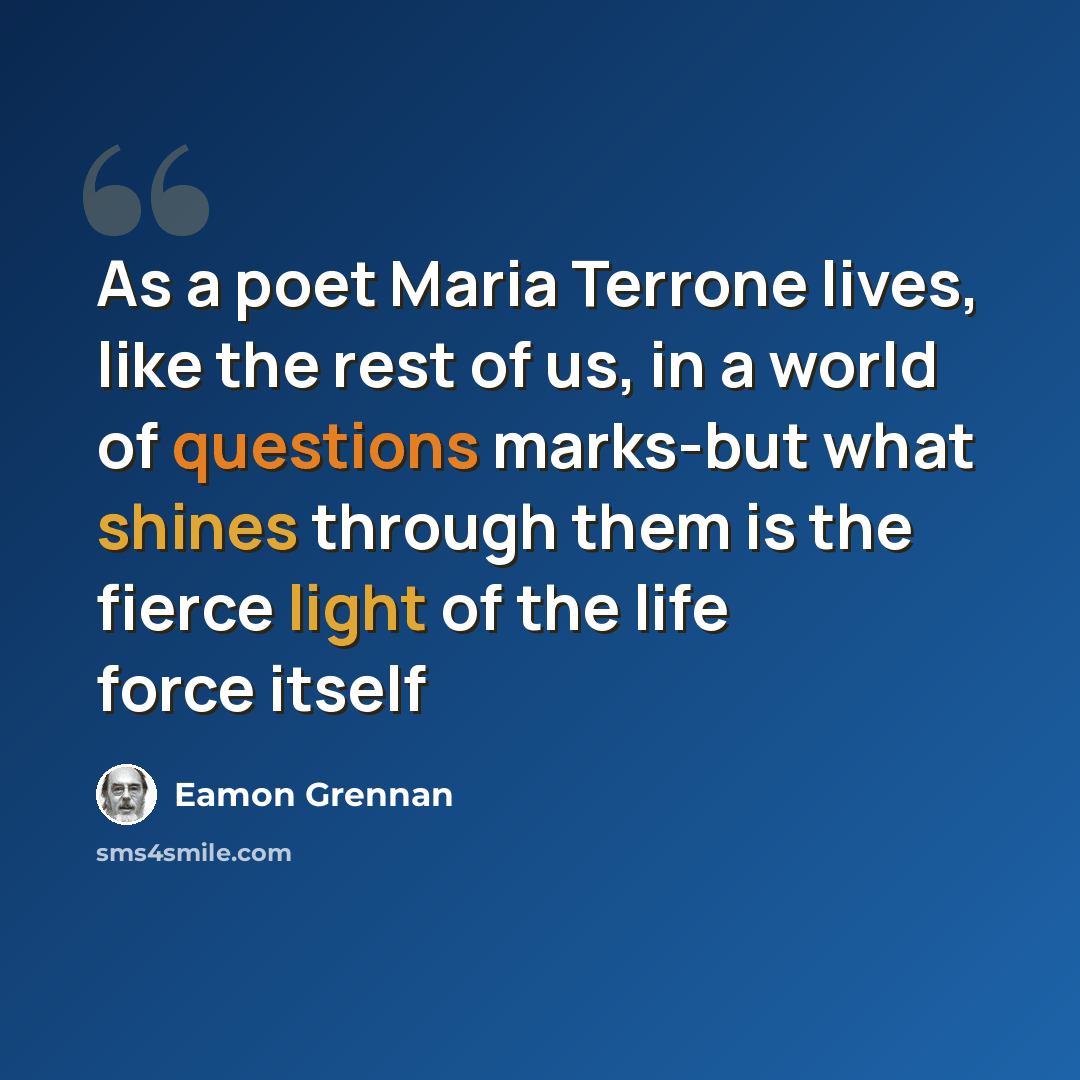 “As a poet Maria Terrone lives, like the rest of us, in a world of questions marks-but what shines through them is the fierce light of the life force itself” quote by Eamon Grennan