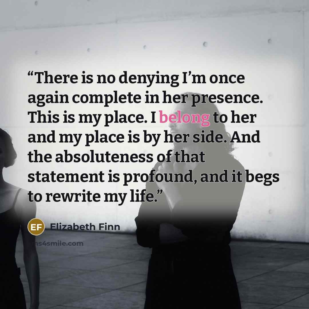 “There is no denying I’m once again complete in her presence. This is my place. I belong to her and my place is by her side. And the absoluteness of that statement is profound, and it begs to rewrite my life.” quote by Elizabeth Finn