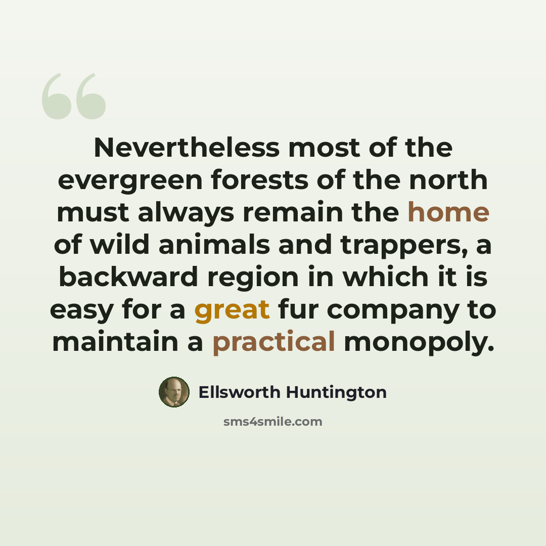 “Nevertheless most of the evergreen forests of the north must always remain the home of wild animals and trappers, a backward region in which it is easy for a great fur company to maintain a practical monopoly.” quote by Ellsworth Huntington