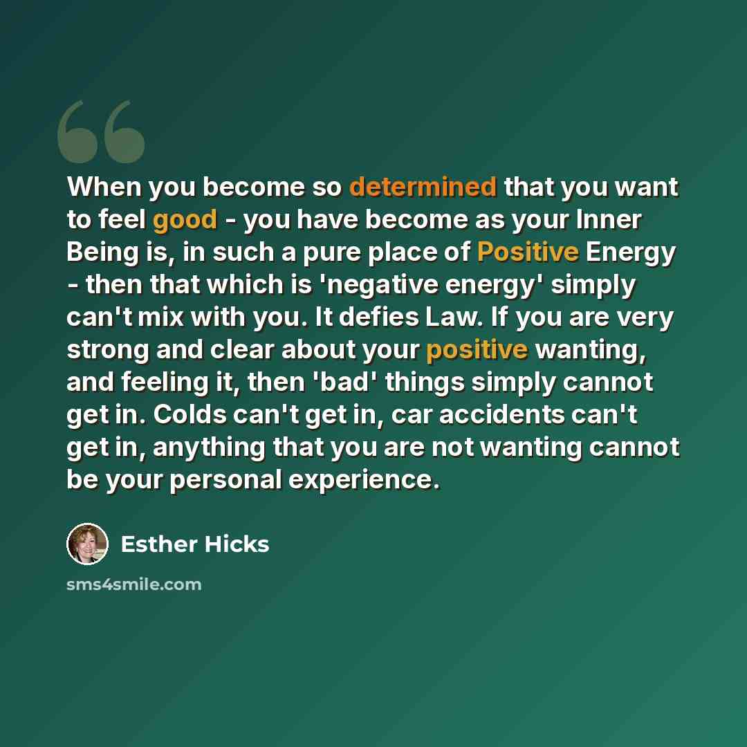“When you become so determined that you want to feel good - you have become as your Inner Being is, in such a pure place of Positive Energy - then that which is 'negative energy' simply can't mix with you. It defies Law. If you are very strong and clear about your positive wanting, and feeling it…” quote by Esther Hicks