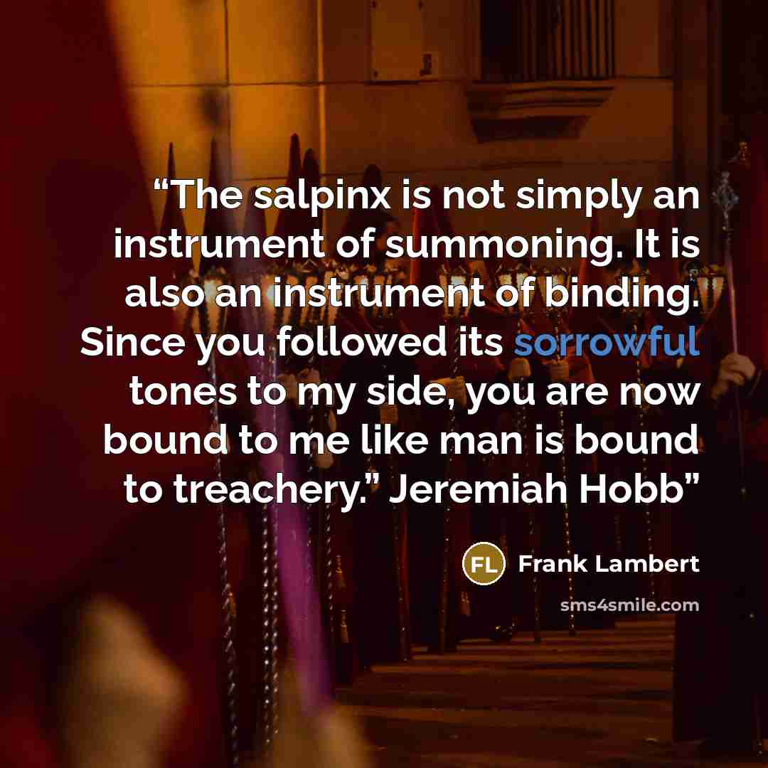 “The salpinx is not simply an instrument of summoning. It is also an instrument of binding. Since you followed its sorrowful tones to my side, you are now bound to me like man is bound to treachery.” Jeremiah Hobb” quote by Frank Lambert