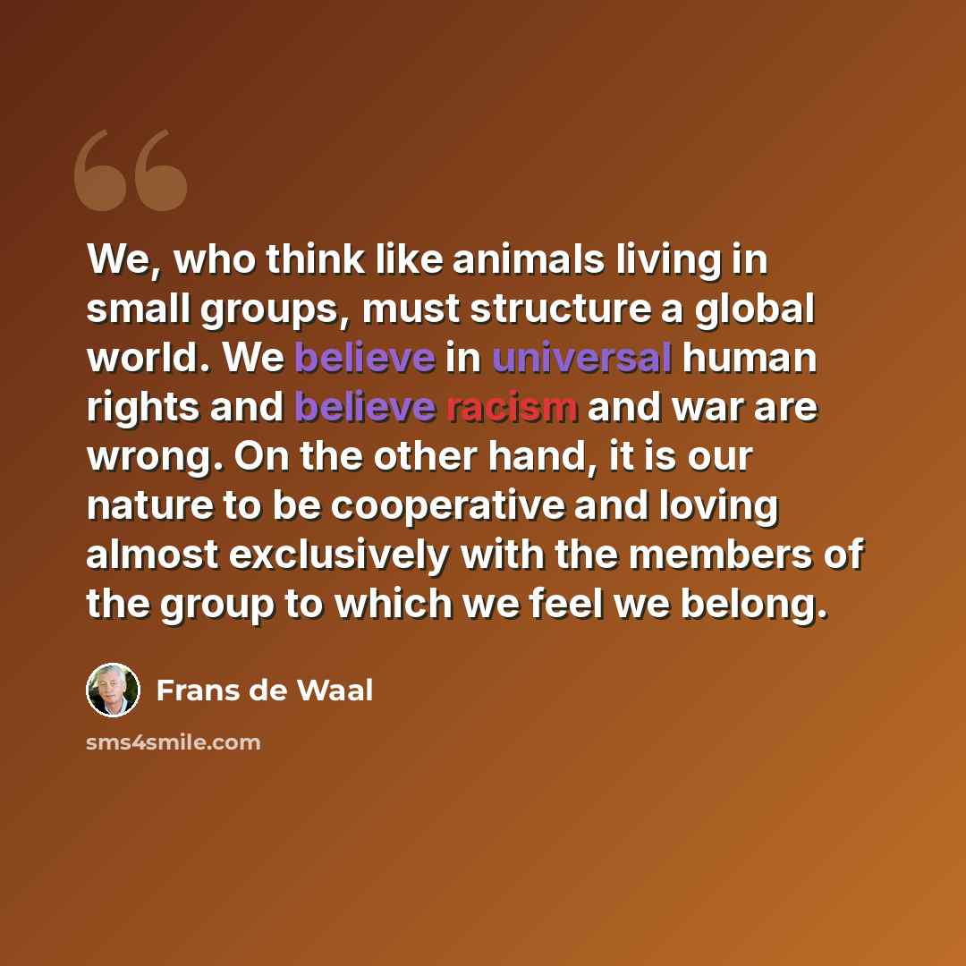 “We, who think like animals living in small groups, must structure a global world. We believe in universal human rights and believe racism and war are wrong. On the other hand, it is our nature to be cooperative and loving almost exclusively with the members of the group to which we feel we belong.” quote by Frans de Waal