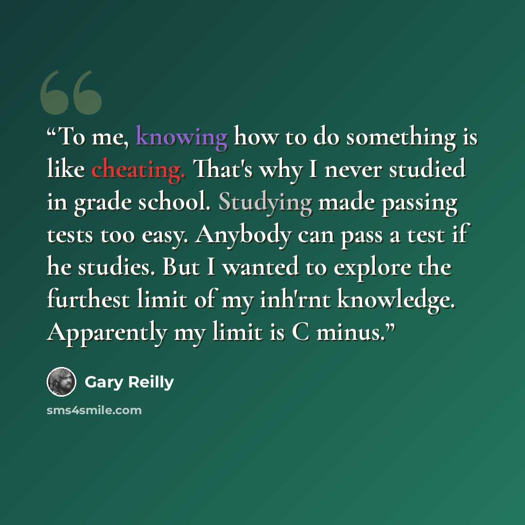 “To me, knowing how to do something is like cheating. That's why I never studied in grade school. Studying made passing tests too easy. Anybody can pass a test if he studies. But I wanted to explore the furthest limit of my inh'rnt knowledge. Apparently my limit is C minus.” quote by Gary Reilly