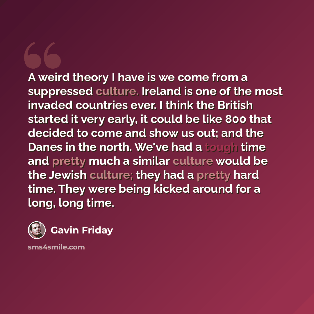 “A weird theory I have is we come from a suppressed culture. Ireland is one of the most invaded countries ever. I think the British started it very early, it could be like 800 that decided to come and show us out; and the Danes in the north. We've had a tough time and pretty much a similar culture…” quote by Gavin Friday