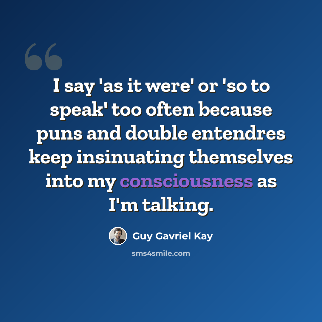 “I say 'as it were' or 'so to speak' too often because puns and double entendres keep insinuating themselves into my consciousness as I'm talking.” quote by Guy Gavriel Kay