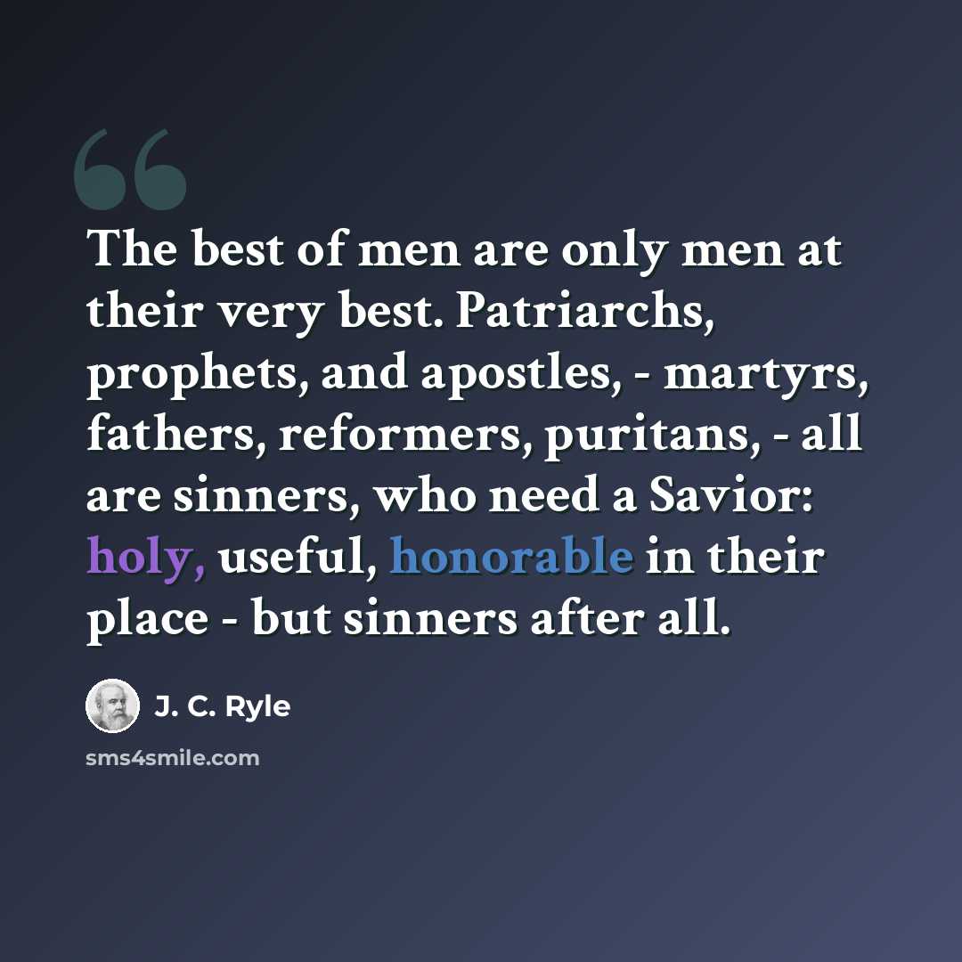 “The best of men are only men at their very best. Patriarchs, prophets, and apostles, - martyrs, fathers, reformers, puritans, - all are sinners, who need a Savior: holy, useful, honorable in their place - but sinners after all.” quote by J. C. Ryle
