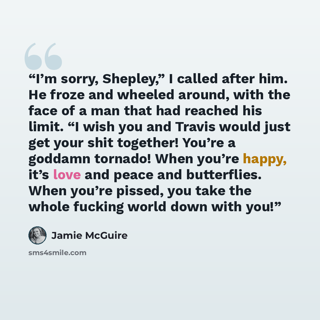 “I’m sorry, Shepley,” I called after him. He froze and wheeled around, with the face of a man that had reached his limit. “I wish you and Travis would just get your shit together! You’re a goddamn tornado! When you’re happy, it’s love and peace and butterflies. When you’re pissed, you take the…” quote by Jamie McGuire