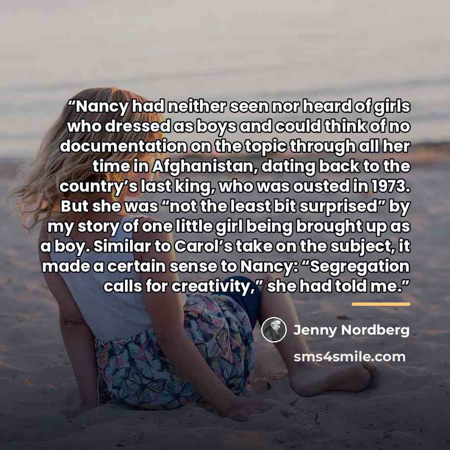 “Nancy had neither seen nor heard of girls who dressed as boys and could think of no documentation on the topic through all her time in Afghanistan, dating back to the country’s last king, who was ousted in 1973. But she was “not the least bit surprised” by my story of one little girl being brought…” quote by Jenny Nordberg