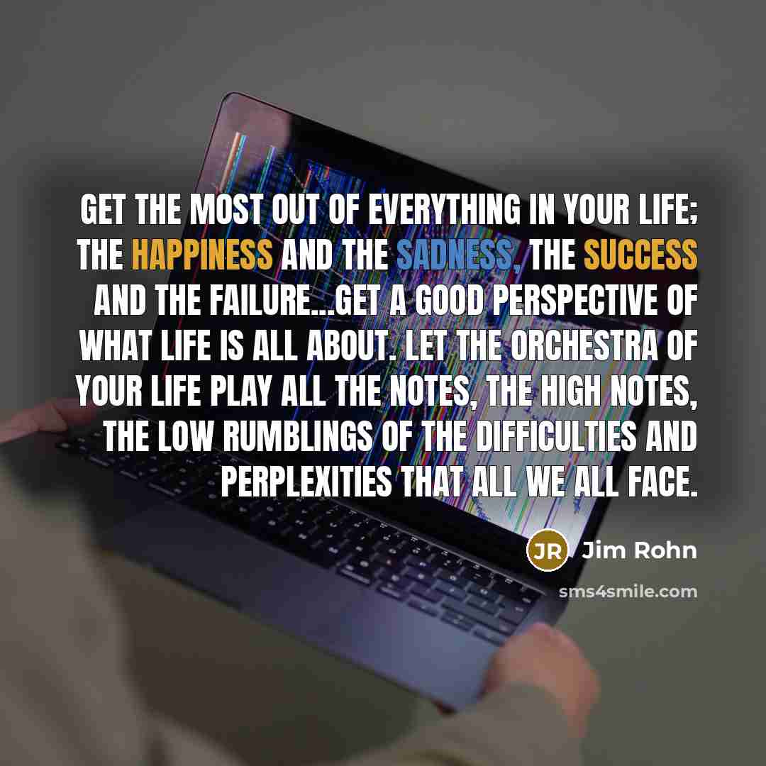 “Get the most out of everything in your life; the happiness and the sadness, the success and the failure...get a good perspective of what life is all about. Let the orchestra of your life play all the notes, the high notes, the low rumblings of the difficulties and perplexities that all we all face.” quote by Jim Rohn