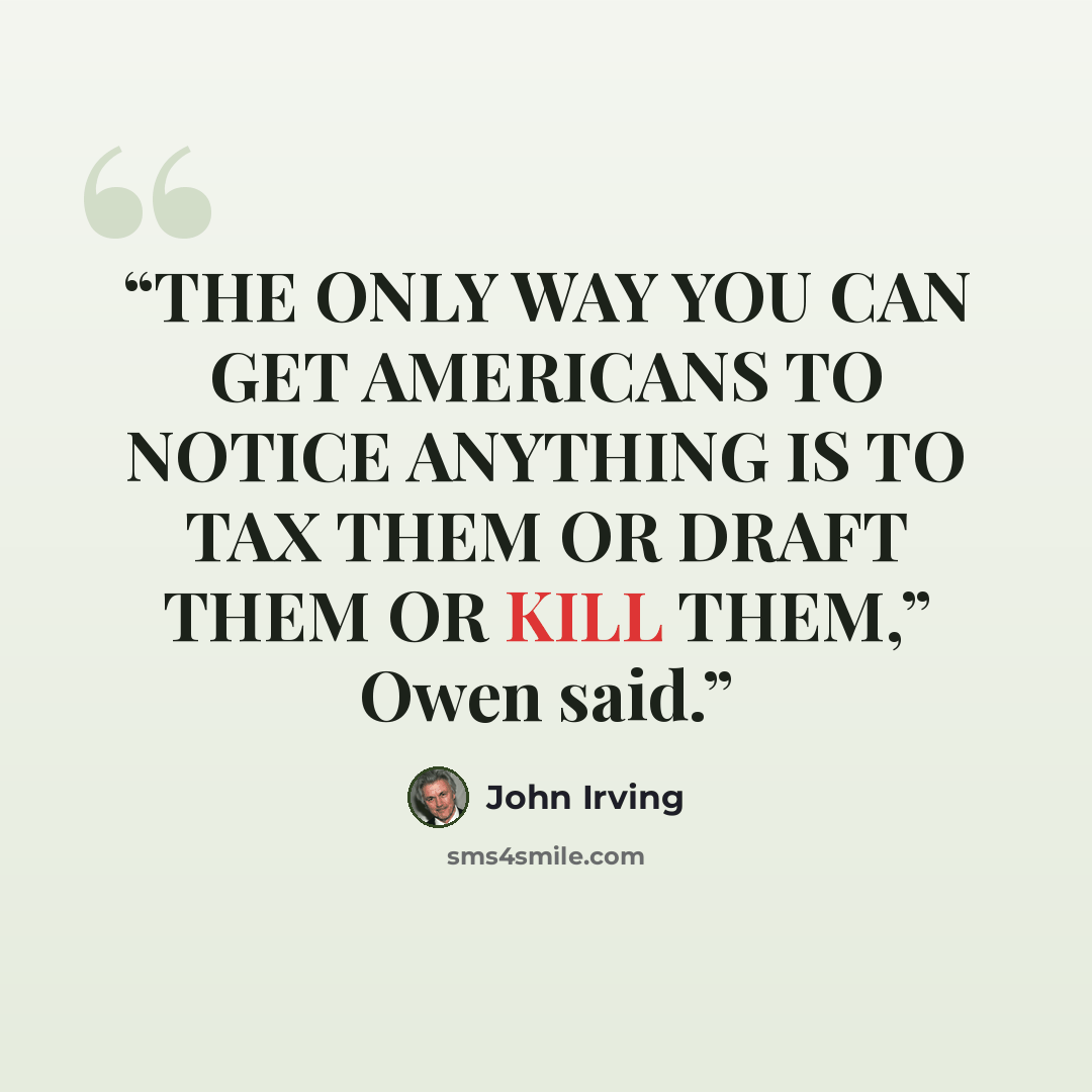 “THE ONLY WAY YOU CAN GET AMERICANS TO NOTICE ANYTHING IS TO TAX THEM OR DRAFT THEM OR KILL THEM,” Owen said.” quote by John Irving