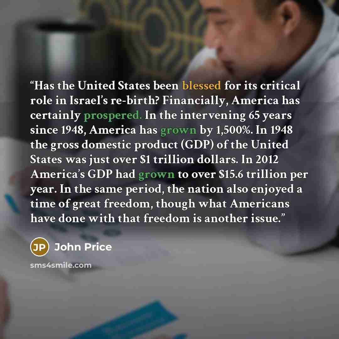 “Has the United States been blessed for its critical role in Israel’s re-birth? Financially, America has certainly prospered. In the intervening 65 years since 1948, America has grown by 1,500%. In 1948 the gross domestic product (GDP) of the United States was just over $1 trillion dollars. In 2012…” quote by John Price