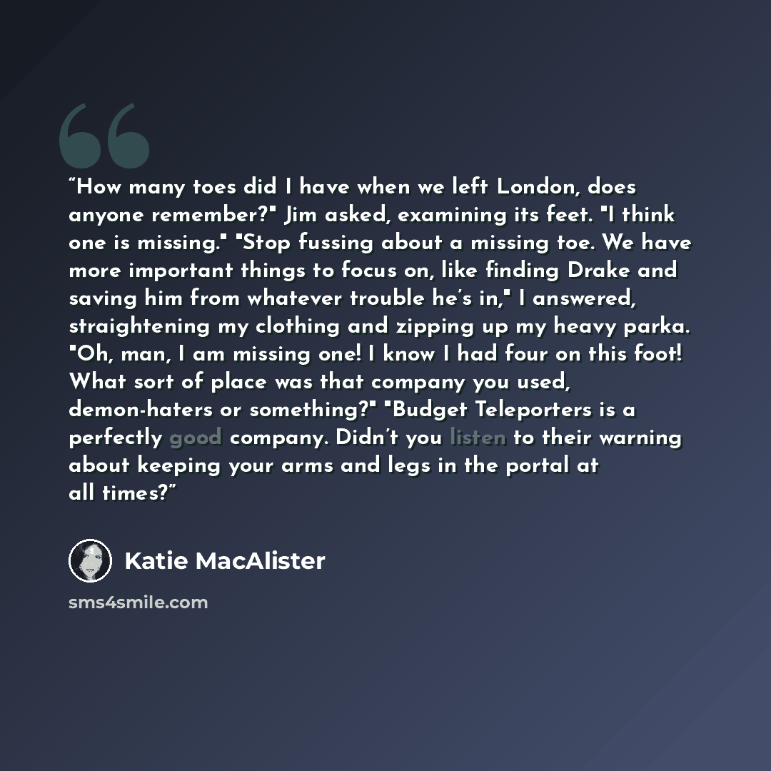 “How many toes did I have when we left London, does anyone remember?" Jim asked, examining its feet. "I think one is missing." "Stop fussing about a missing toe. We have more important things to focus on, like finding Drake and saving him from whatever trouble he’s in," I answered, straightening my…” quote by Katie MacAlister