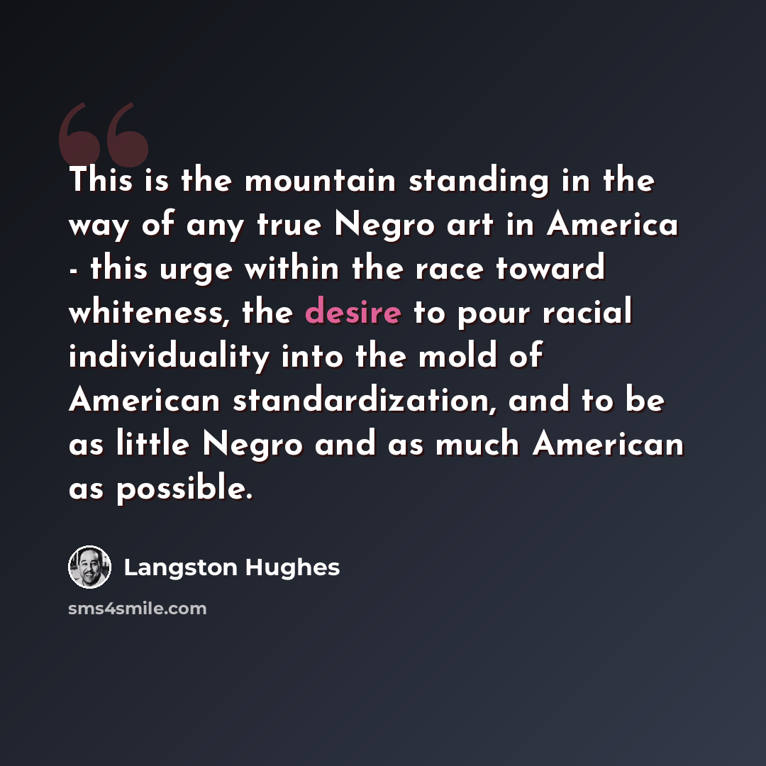 “This is the mountain standing in the way of any true Negro art in America - this urge within the race toward whiteness, the desire to pour racial individuality into the mold of American standardization, and to be as little Negro and as much American as possible.” quote by Langston Hughes