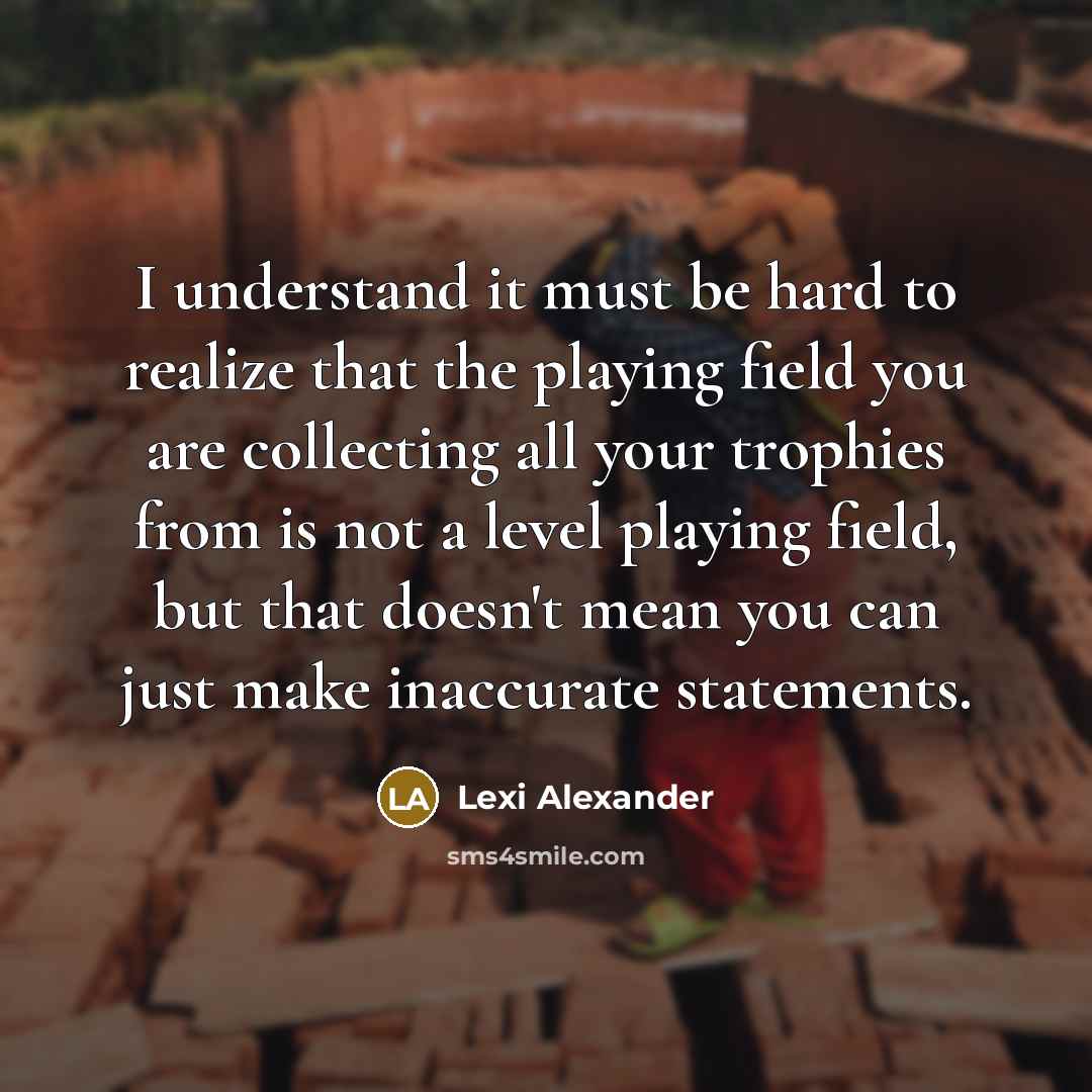 “I understand it must be hard to realize that the playing field you are collecting all your trophies from is not a level playing field, but that doesn't mean you can just make inaccurate statements.” quote by Lexi Alexander