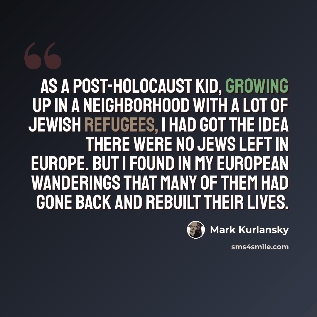 “As a post-Holocaust kid, growing up in a neighborhood with a lot of Jewish refugees, I had got the idea there were no Jews left in Europe. But I found in my European wanderings that many of them had gone back and rebuilt their lives.” quote by Mark Kurlansky