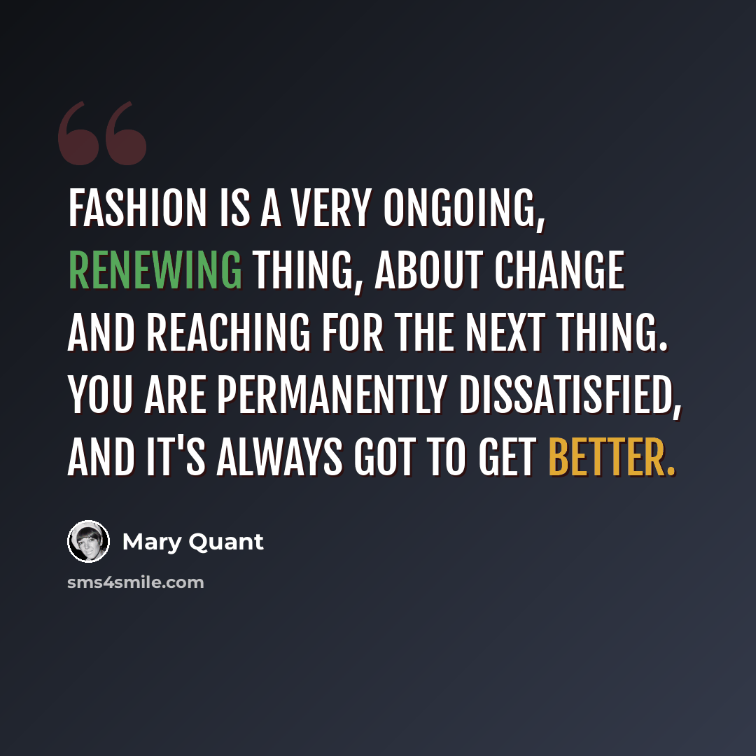 “Fashion is a very ongoing, renewing thing, about change and reaching for the next thing. You are permanently dissatisfied, and it's always got to get better.” quote by Mary Quant