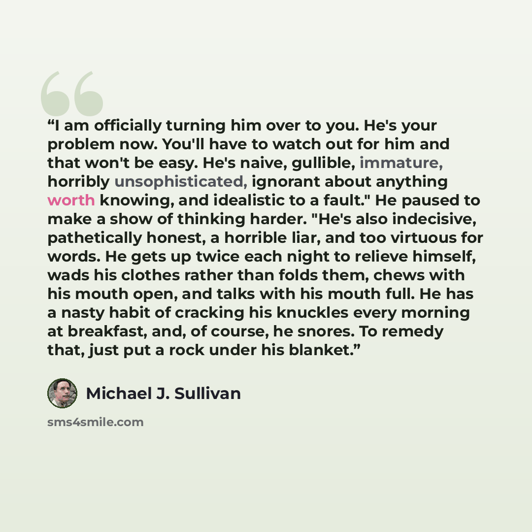 “I am officially turning him over to you. He's your problem now. You'll have to watch out for him and that won't be easy. He's naive, gullible, immature, horribly unsophisticated, ignorant about anything worth knowing, and idealistic to a fault." He paused to make a show of thinking harder. "He's…” quote by Michael J. Sullivan