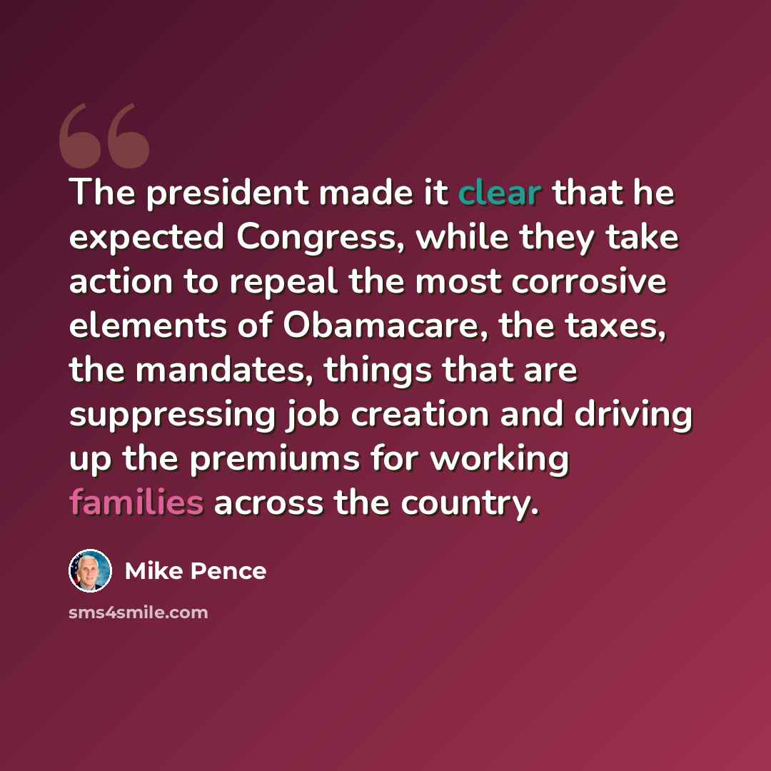 “The president made it clear that he expected Congress, while they take action to repeal the most corrosive elements of Obamacare, the taxes, the mandates, things that are suppressing job creation and driving up the premiums for working families across the country.” quote by Mike Pence