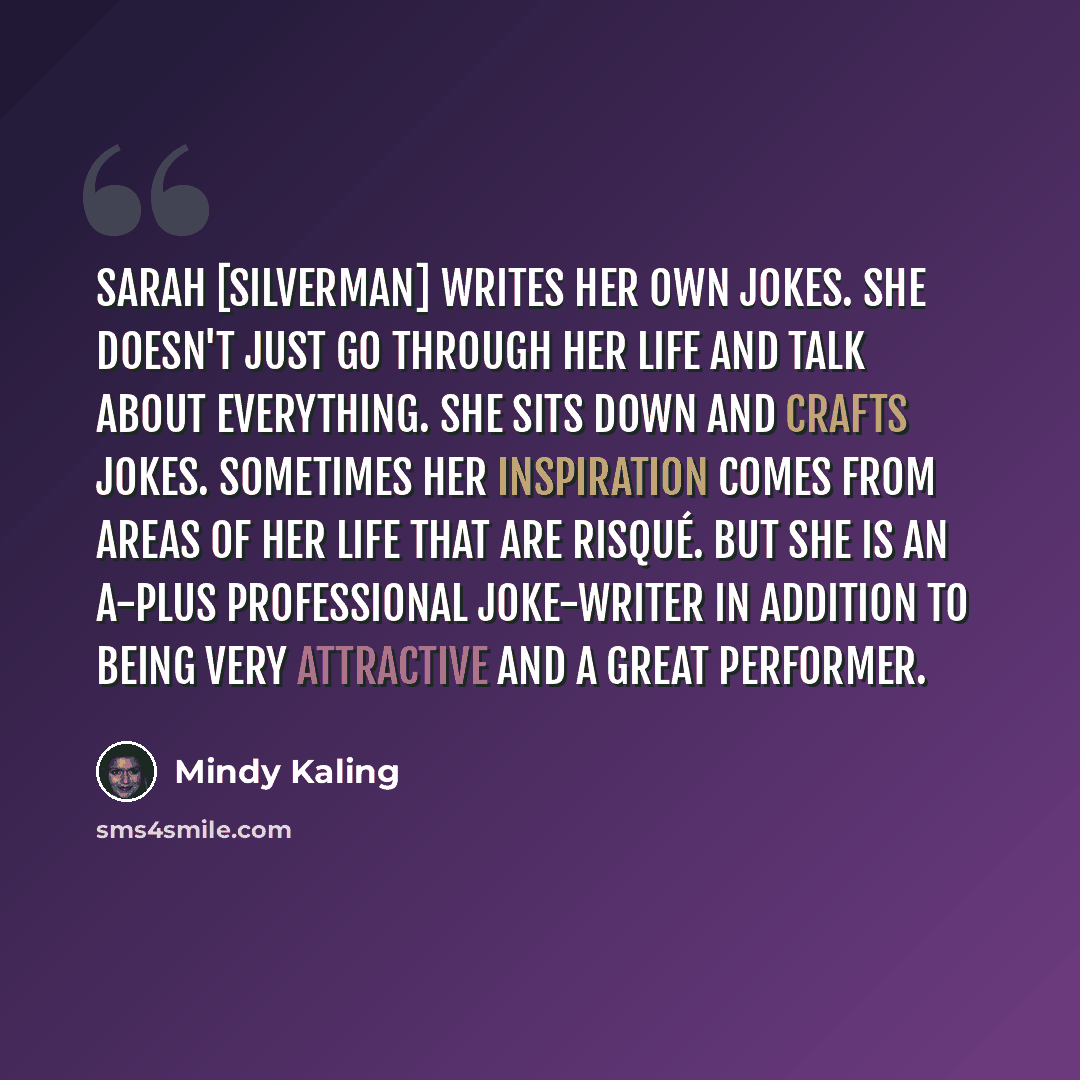 “Sarah [Silverman] writes her own jokes. She doesn't just go through her life and talk about everything. She sits down and crafts jokes. Sometimes her inspiration comes from areas of her life that are risqué. But she is an A-plus professional joke-writer in addition to being very attractive and a…” quote by Mindy Kaling