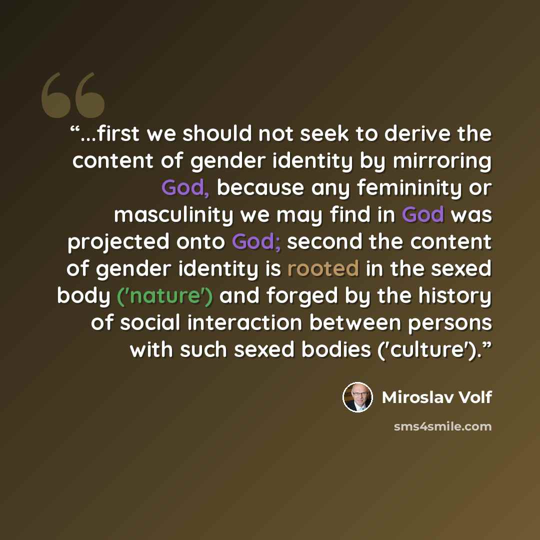 “...first we should not seek to derive the content of gender identity by mirroring God, because any femininity or masculinity we may find in God was projected onto God; second the content of gender identity is rooted in the sexed body ('nature') and forged by the history of social interaction…” quote by Miroslav Volf