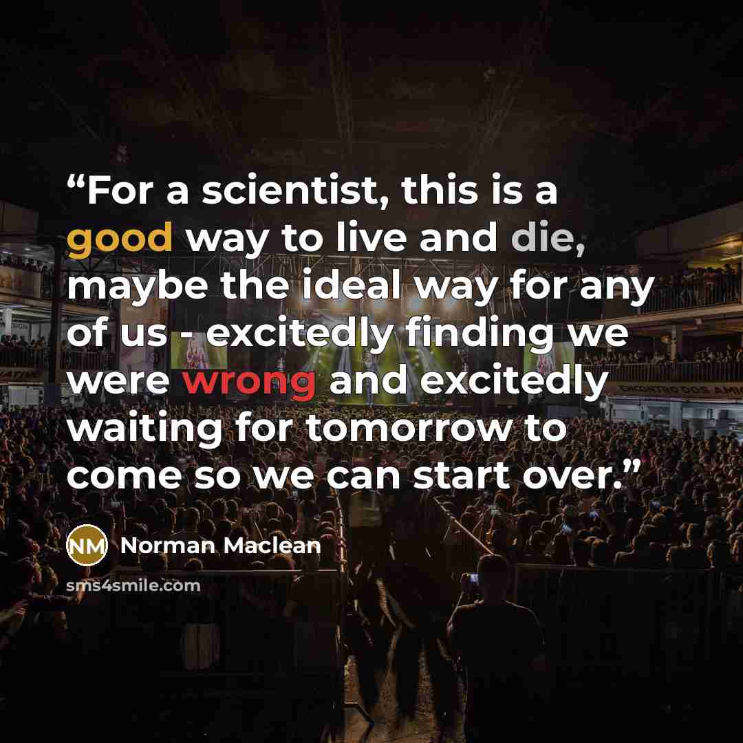 “For a scientist, this is a good way to live and die, maybe the ideal way for any of us - excitedly finding we were wrong and excitedly waiting for tomorrow to come so we can start over.” quote by Norman Maclean