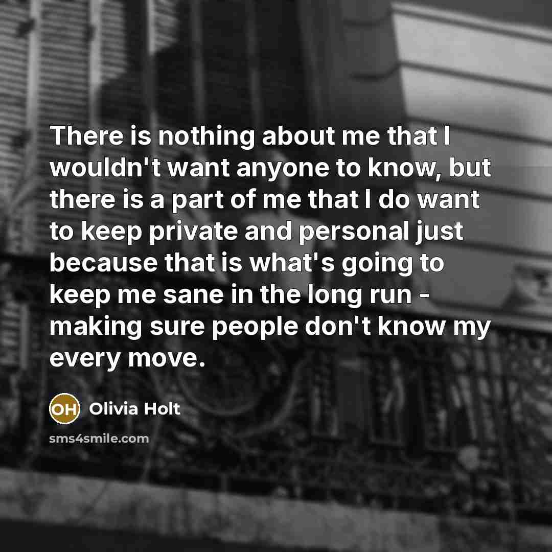 “There is nothing about me that I wouldn't want anyone to know, but there is a part of me that I do want to keep private and personal just because that is what's going to keep me sane in the long run - making sure people don't know my every move.” quote by Olivia Holt