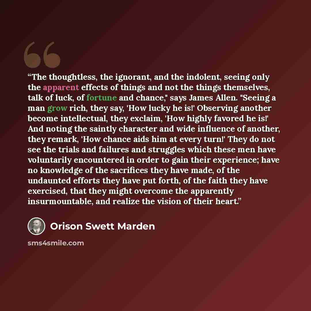 “The thoughtless, the ignorant, and the indolent, seeing only the apparent effects of things and not the things themselves, talk of luck, of fortune and chance," says James Allen. "Seeing a man grow rich, they say, 'How lucky he is!' Observing another become intellectual, they exclaim, 'How highly…” quote by Orison Swett Marden