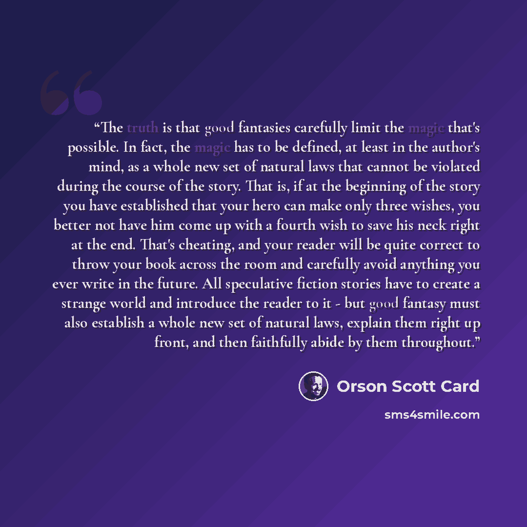 “The truth is that good fantasies carefully limit the magic that's possible. In fact, the magic has to be defined, at least in the author's mind, as a whole new set of natural laws that cannot be violated during the course of the story. That is, if at the beginning of the story you have established…” quote by Orson Scott Card
