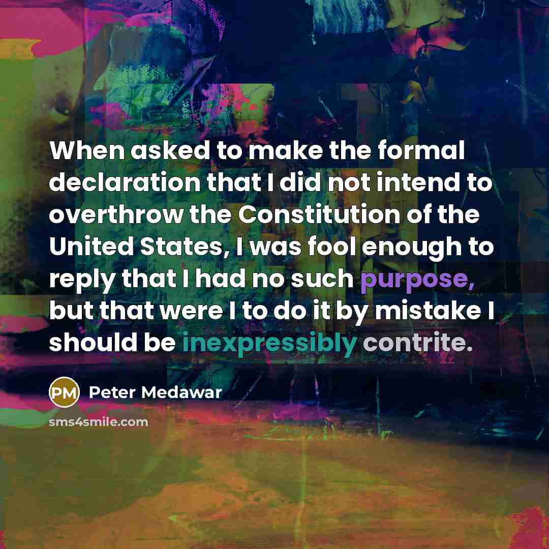 “When asked to make the formal declaration that I did not intend to overthrow the Constitution of the United States, I was fool enough to reply that I had no such purpose, but that were I to do it by mistake I should be inexpressibly contrite.” quote by Peter Medawar