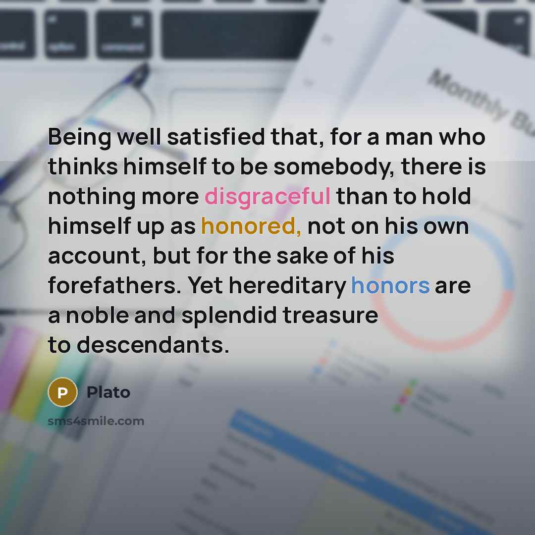“Being well satisfied that, for a man who thinks himself to be somebody, there is nothing more disgraceful than to hold himself up as honored, not on his own account, but for the sake of his forefathers. Yet hereditary honors are a noble and splendid treasure to descendants.” quote by Plato