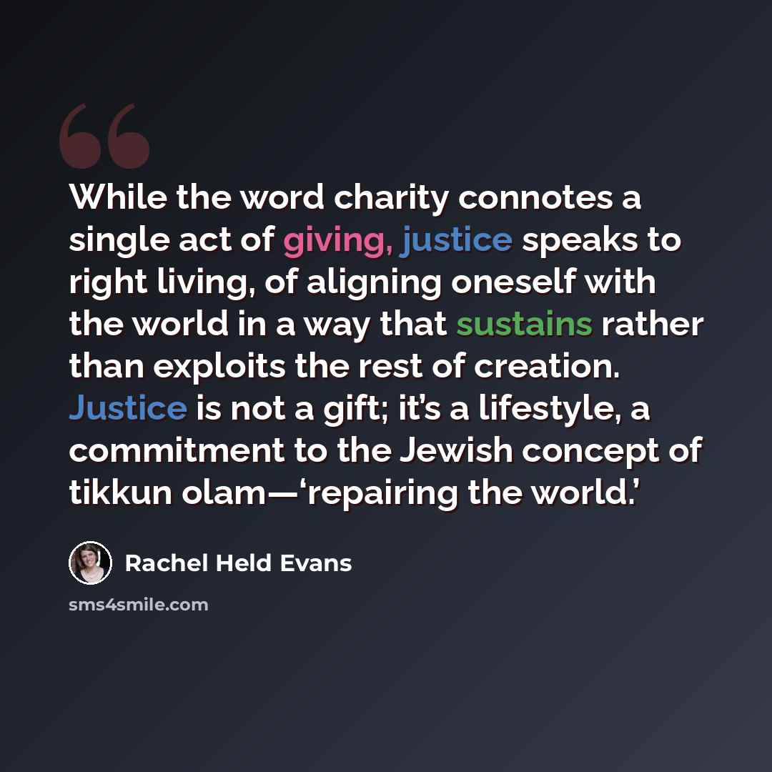 “While the word charity connotes a single act of giving, justice speaks to right living, of aligning oneself with the world in a way that sustains rather than exploits the rest of creation. Justice is not a gift; it’s a lifestyle, a commitment to the Jewish concept of tikkun olam—‘repairing the…” quote by Rachel Held Evans