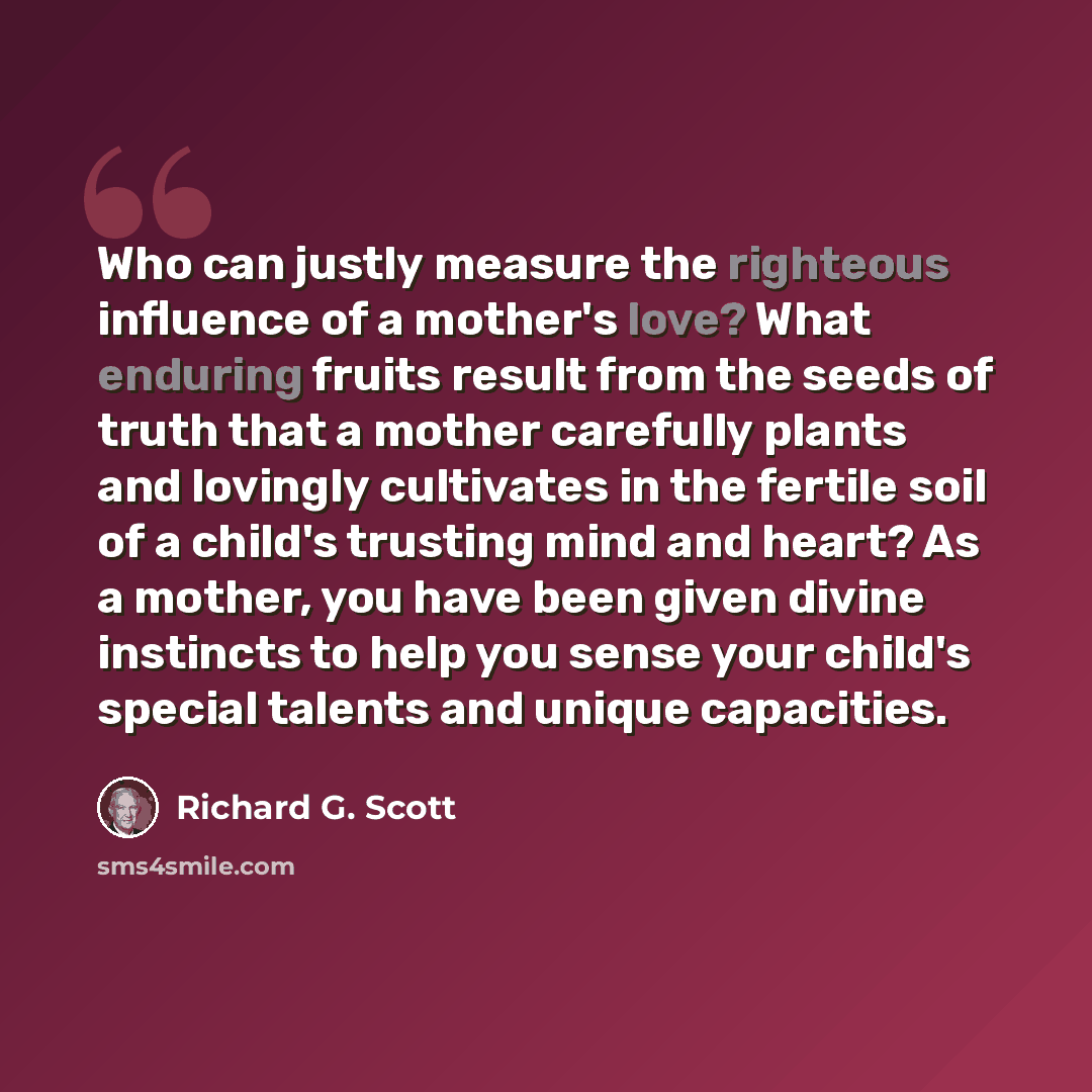 “Who can justly measure the righteous influence of a mother's love? What enduring fruits result from the seeds of truth that a mother carefully plants and lovingly cultivates in the fertile soil of a child's trusting mind and heart? As a mother, you have been given divine instincts to help you…” quote by Richard G. Scott