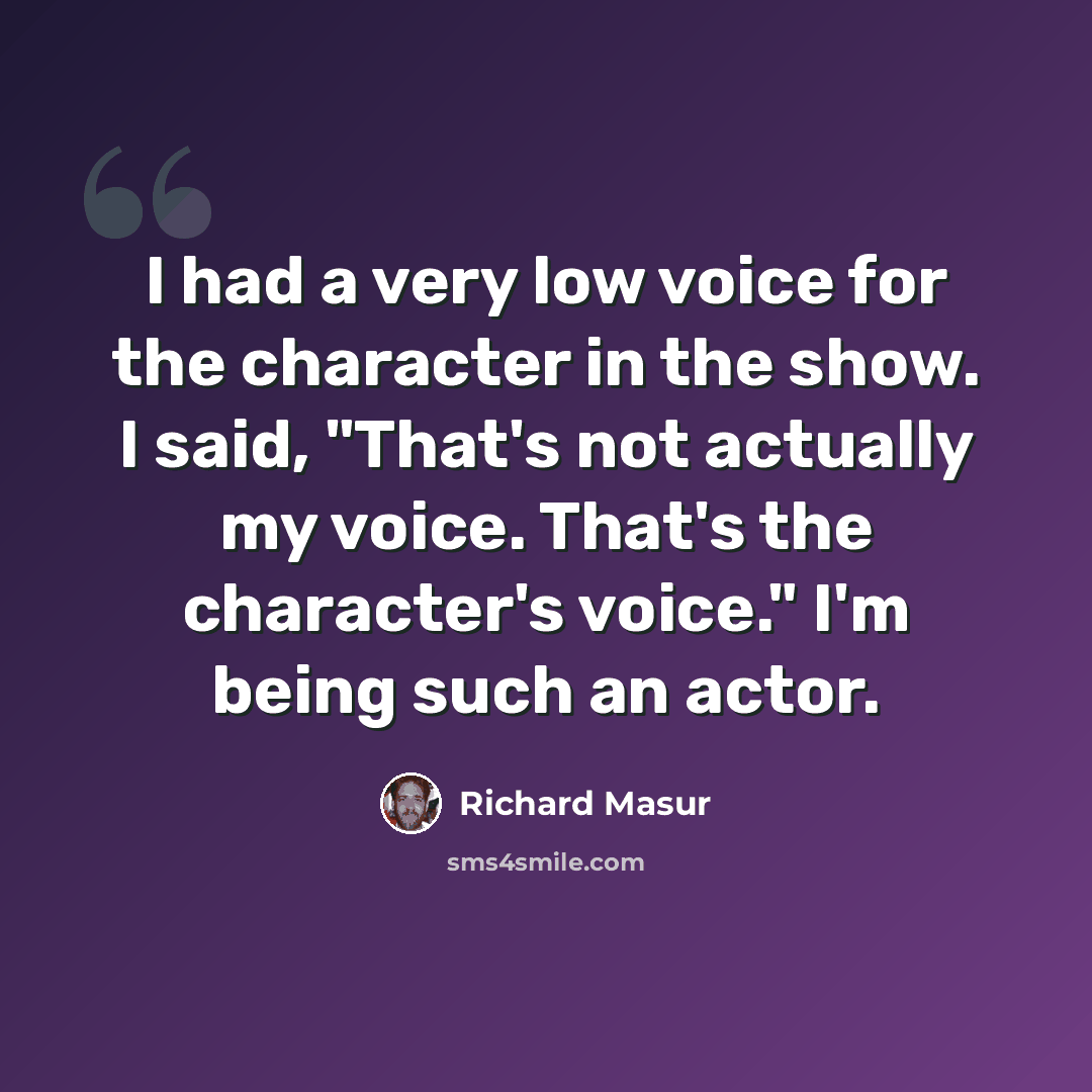 “I had a very low voice for the character in the show. I said, "That's not actually my voice. That's the character's voice." I'm being such an actor.” quote by Richard Masur